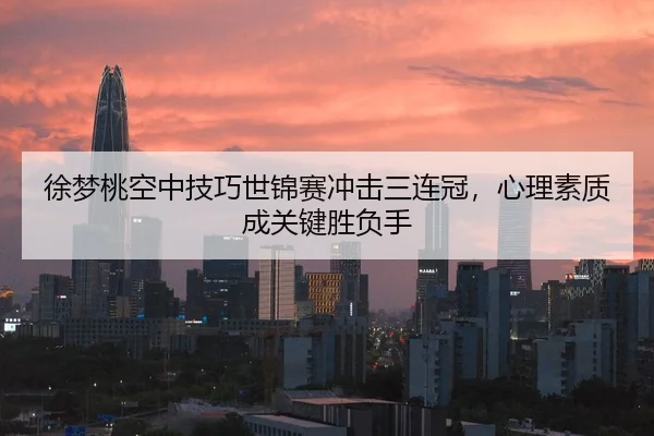 徐梦桃空中技巧世锦赛冲击三连冠，心理素质成关键胜负手